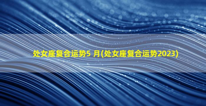 处女座复合运势5 月(处女座复合运势2023)